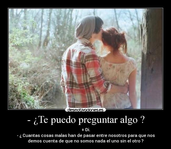 - ¿Te puedo preguntar algo ? - + Di.
- ¿ Cuantas cosas malas han de pasar entre nosotros para que nos
demos cuenta de que no somos nada el uno sin el otro ?