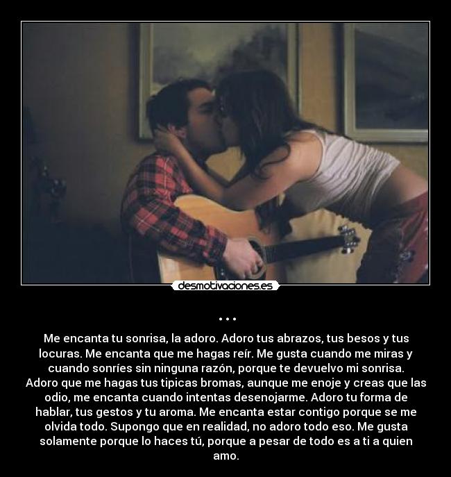 ... - Me encanta tu sonrisa, la adoro. Adoro tus abrazos, tus besos y tus
locuras. Me encanta que me hagas reír. Me gusta cuando me miras y
cuando sonríes sin ninguna razón, porque te devuelvo mi sonrisa.
Adoro que me hagas tus tipicas bromas, aunque me enoje y creas que las
odio, me encanta cuando intentas desenojarme. Adoro tu forma de
hablar, tus gestos y tu aroma. Me encanta estar contigo porque se me
olvida todo. Supongo que en realidad, no adoro todo eso. Me gusta
solamente porque lo haces tú, porque a pesar de todo es a ti a quien
amo.
