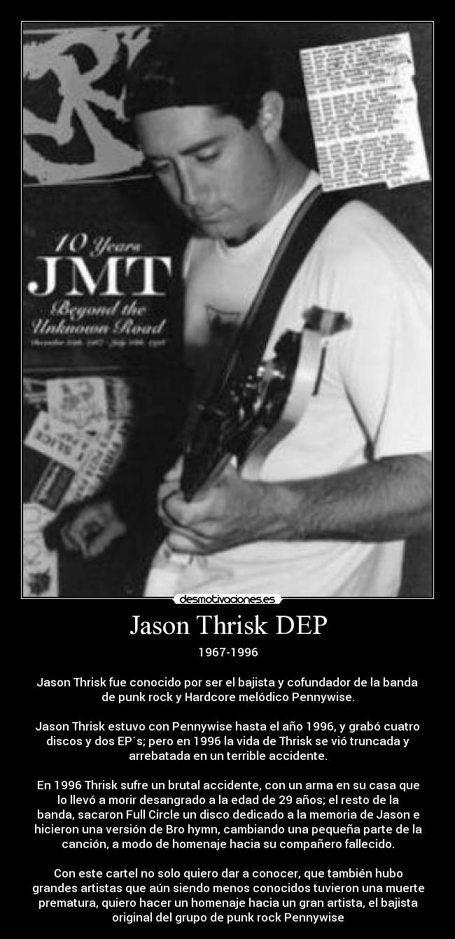 Jason Thrisk DEP - 1967-1996

Jason Thrisk fue conocido por ser el bajista y cofundador de la banda
de punk rock y Hardcore melódico Pennywise.

Jason Thrisk estuvo con Pennywise hasta el año 1996, y grabó cuatro
discos y dos EP´s; pero en 1996 la vida de Thrisk se vió truncada y
arrebatada en un terrible accidente.

En 1996 Thrisk sufre un brutal accidente, con un arma en su casa que
lo llevó a morir desangrado a la edad de 29 años; el resto de la
banda, sacaron Full Circle un disco dedicado a la memoria de Jason e
hicieron una versión de Bro hymn, cambiando una pequeña parte de la
canción, a modo de homenaje hacia su compañero fallecido.

Con este cartel no solo quiero dar a conocer, que también hubo
grandes artistas que aún siendo menos conocidos tuvieron una muerte
prematura, quiero hacer un homenaje hacia un gran artista, el bajista
original del grupo de punk rock Pennywise