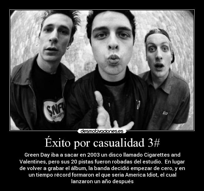 Éxito por casualidad 3# - Green Day iba a sacar en 2003 un disco llamado Cigarettes and
Valentines, pero sus 20 pistas fueron robadas del estudio.  En lugar
de volver a grabar el álbum, la banda decidió empezar de cero, y en
un tiempo récord formaron el que seria America Idiot, el cual
lanzaron un año después