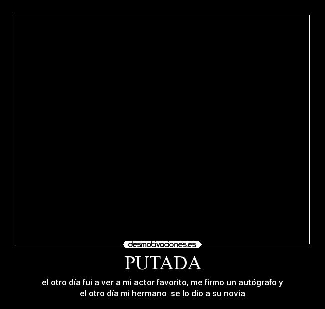 PUTADA - el otro día fui a ver a mi actor favorito, me firmo un autógrafo y
el otro día mi hermano  se lo dio a su novia