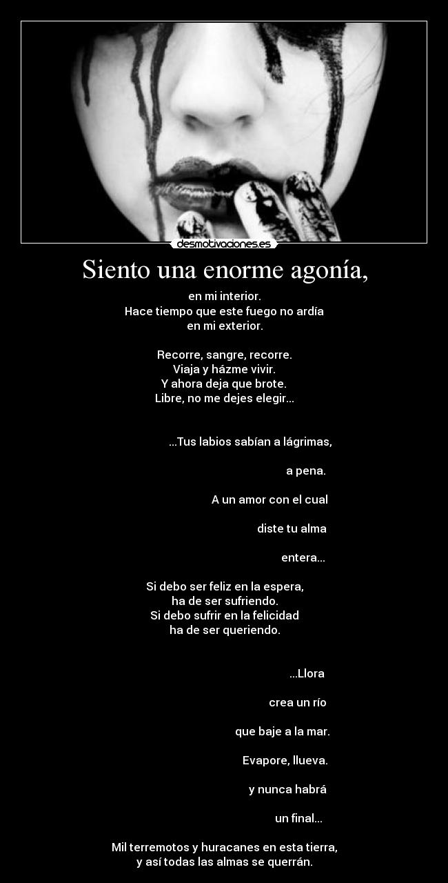 Siento una enorme agonía, - en mi interior.
Hace tiempo que este fuego no ardía
en mi exterior.
Recorre, sangre, recorre.
Viaja y házme vivir.
Y ahora deja que brote.
Libre, no me dejes elegir...
...Tus labios sabían a lágrimas,
a pena.
A un amor con el cual
diste tu alma
entera...
Si debo ser feliz en la espera,
ha de ser sufriendo.
Si debo sufrir en la felicidad
ha de ser queriendo.
...Llora
crea un río
que baje a la mar.
Evapore, llueva.
y nunca habrá
un final...
Mil terremotos y huracanes en esta tierra,
y así todas las almas se querrán.