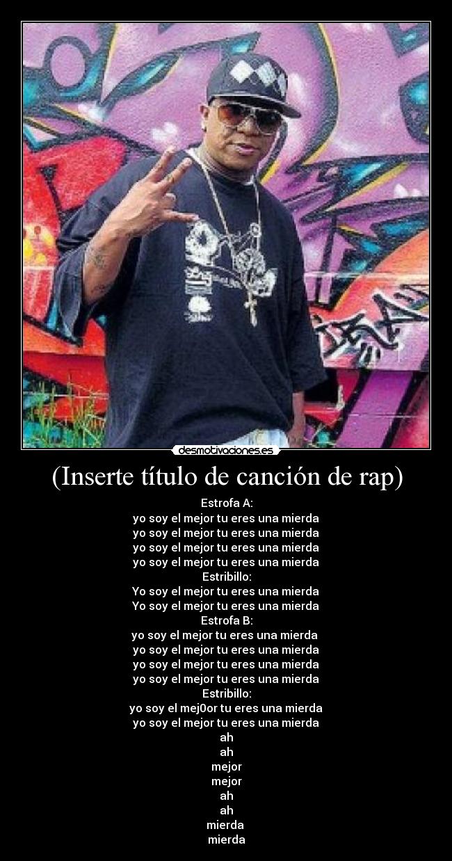 (Inserte título de canción de rap) - Estrofa A:
yo soy el mejor tu eres una mierda
yo soy el mejor tu eres una mierda
yo soy el mejor tu eres una mierda
yo soy el mejor tu eres una mierda
Estribillo:
Yo soy el mejor tu eres una mierda
Yo soy el mejor tu eres una mierda
Estrofa B:
yo soy el mejor tu eres una mierda 
yo soy el mejor tu eres una mierda
yo soy el mejor tu eres una mierda
yo soy el mejor tu eres una mierda
Estribillo:
yo soy el mej0or tu eres una mierda
yo soy el mejor tu eres una mierda
ah
ah
mejor
mejor
ah
ah
mierda 
mierda