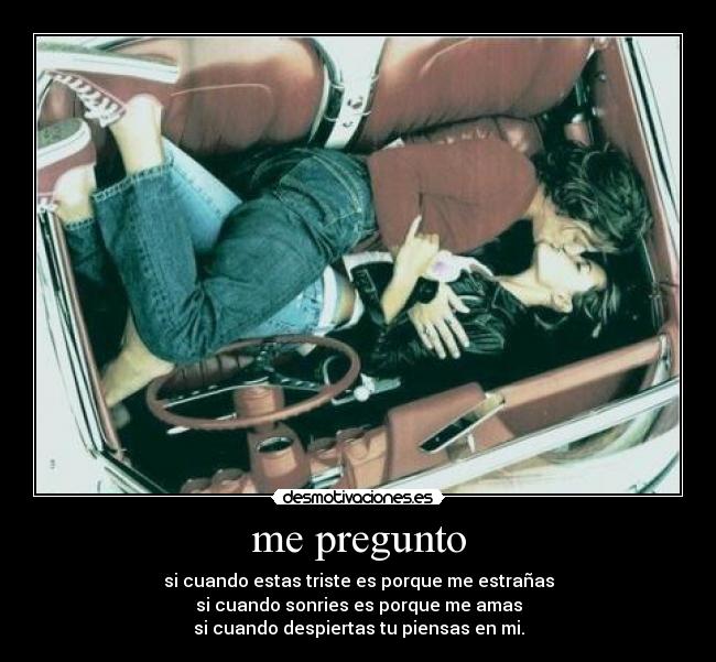 me pregunto - si cuando estas triste es porque me estrañas
si cuando sonries es porque me amas
si cuando despiertas tu piensas en mi.