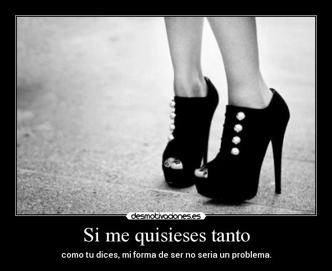 Si me quisieses tanto - como tu dices, mi forma de ser no seria un problema.