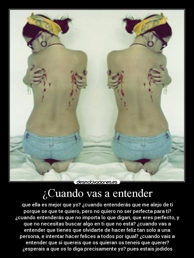 ¿Cuando vas a entender - que ella es mejor que yo? ¿cuando entenderás que me alejo de ti
porque se que te quiero, pero no quiero no ser perfecta para ti?
¿cuando entenderás que no importa lo que digan, que eres perfecto, y
que no necesitas buscar algo en ti que no está? ¿cuando vas a
entender que tienes que olvidarte de hacer feliz tan solo a una
persona, e intentar hacer felices a todos por igual? ¿cuando vais a
entender que si quereis que os quieran os teneis que querer?
¿esperais a que os lo diga precisamente yo? pues estais jodidos