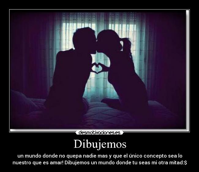 Dibujemos - un mundo donde no quepa nadie mas y que el único concepto sea lo
nuestro que es amar! Dibujemos un mundo donde tu seas mi otra mitad:$