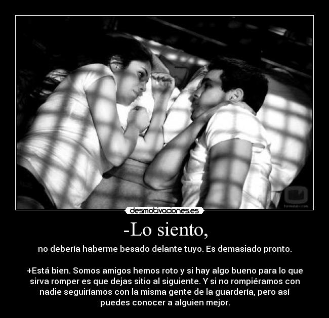 -Lo siento, - no debería haberme besado delante tuyo. Es demasiado pronto.
+Está bien. Somos amigos hemos roto y si hay algo bueno para lo que
sirva romper es que dejas sitio al siguiente. Y si no rompiéramos con
nadie seguiríamos con la misma gente de la guardería, pero así
puedes conocer a alguien mejor.