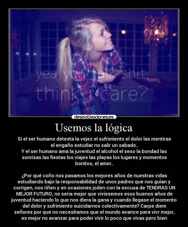 Usemos la lógica - Si el ser humano detesta la vejez el sufrimiento el dolor las mentiras
el engaño estudiar no salir un sabado..
Y el ser humano ama la juventud el alcohol el sexo la bondad las
sonrisas las fiestas los viajes las playas los lugares y momentos
bonitos, el amor..

¿Por qué coño nos pasamos los mejores años de nuestras vidas
estudiando bajo la responsabilidad de unos padres que nos guian y
corrigen, nos riñen y en ocasiones joden con la excusa de TENDRAS UN
MEJOR FUTURO, no seria mejor que viviesemos esos buenos años de
juventud haciendo lo que nos diera la gana y cuando llegase el momento
del dolor y sufrimiento suicidarnos colectivamente? Carpe diem
señores por que no necesitamos que el mundo avance para vivr mejor,
es mejor no avanzar para poder vivir lo poco que vivas pero bien