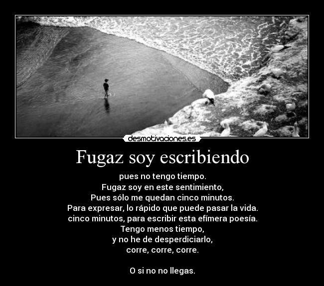 Fugaz soy escribiendo - pues no tengo tiempo.
Fugaz soy en este sentimiento,
Pues sólo me quedan cinco minutos.
Para expresar, lo rápido que puede pasar la vida.
cinco minutos, para escribir esta efímera poesía.
Tengo menos tiempo,
y no he de desperdiciarlo,
corre, corre, corre.
O si no no llegas.