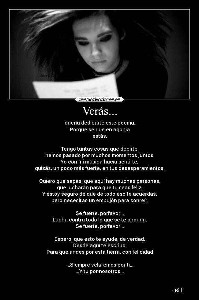 Verás... - quería dedicarte este poema.
Porque sé que en agonía
estás.
Tengo tantas cosas que decirte,
hemos pasado por muchos momentos juntos.
Yo con mi música hacía sentirte,
quizás, un poco más fuerte, en tus desesperamientos.
Quiero que sepas, que aquí hay muchas personas,
que lucharán para que tu seas feliz.
Y estoy seguro de que de todo eso te acuerdas,
pero necesitas un empujón para sonreír.
Se fuerte, porfavor...
Lucha contra todo lo que se te oponga.
Se fuerte, porfavor...
Espero, que esto te ayude, de verdad.
Desde aquí te escribo.
Para que andes por esta tierra, con felicidad
...Siempre velaremos por ti...
...Y tu por nosotros...
- Bill