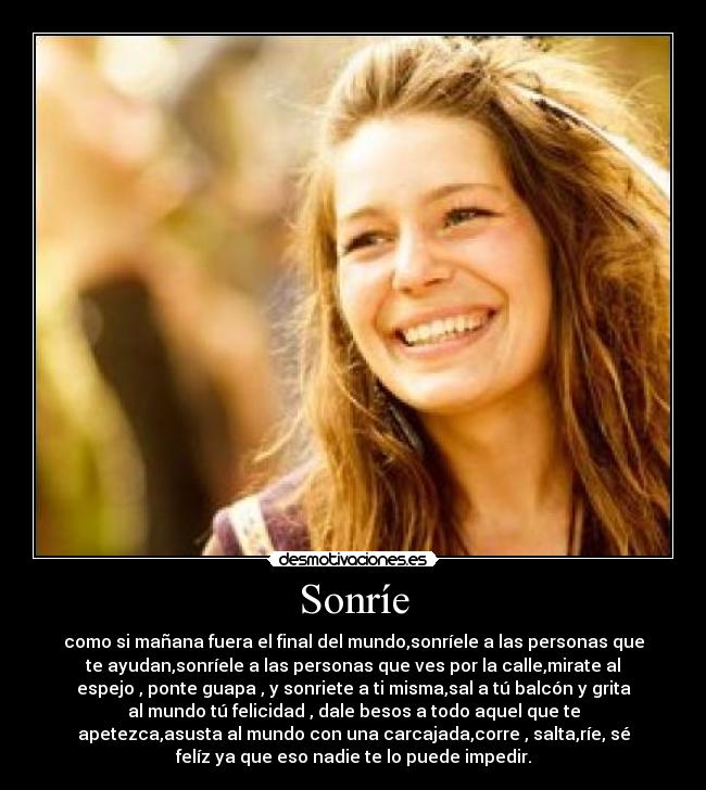 Sonríe - como si mañana fuera el final del mundo,sonríele a las personas que
te ayudan,sonríele a las personas que ves por la calle,mirate al
espejo , ponte guapa , y sonriete a ti misma,sal a tú balcón y grita
al mundo tú felicidad , dale besos a todo aquel que te
apetezca,asusta al mundo con una carcajada,corre , salta,ríe, sé
felíz ya que eso nadie te lo puede impedir.