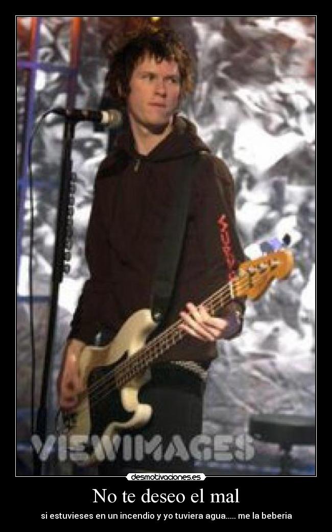 No te deseo el mal - si estuvieses en un incendio y yo tuviera agua..... me la beberia