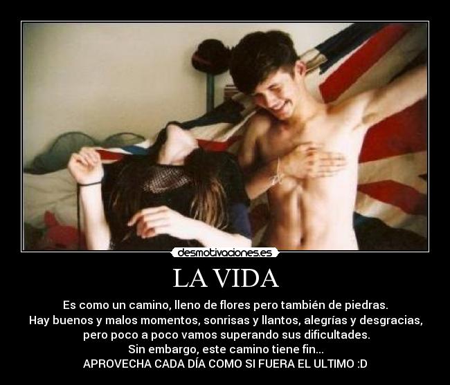 LA VIDA - Es como un camino, lleno de flores pero también de piedras.
Hay buenos y malos momentos, sonrisas y llantos, alegrías y desgracias,
pero poco a poco vamos superando sus dificultades.
Sin embargo, este camino tiene fin...
APROVECHA CADA DÍA COMO SI FUERA EL ULTIMO :D