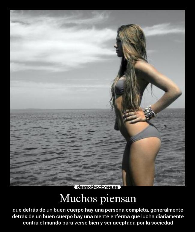 Muchos piensan - que detrás de un buen cuerpo hay una persona completa, generalmente
detrás de un buen cuerpo hay una mente enferma que lucha diariamente
contra el mundo para verse bien y ser aceptada por la sociedad
