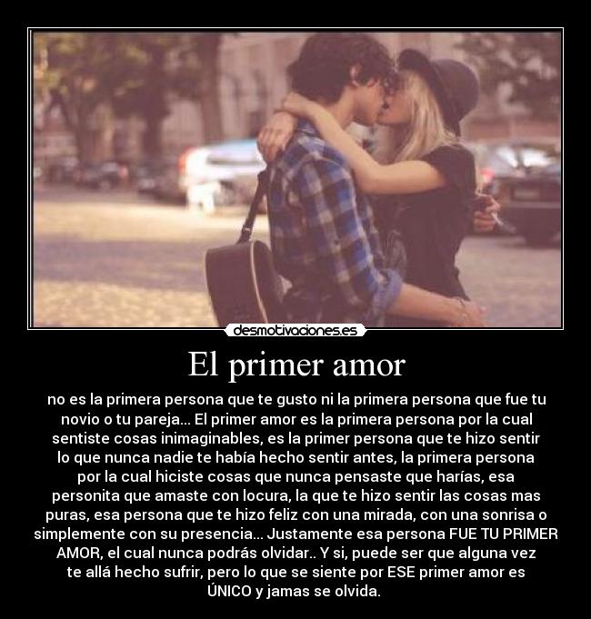 El primer amor - no es la primera persona que te gusto ni la primera persona que fue tu
novio o tu pareja... El primer amor es la primera persona por la cual
sentiste cosas inimaginables, es la primer persona que te hizo sentir
lo que nunca nadie te había hecho sentir antes, la primera persona
por la cual hiciste cosas que nunca pensaste que harías, esa
personita que amaste con locura, la que te hizo sentir las cosas mas
puras, esa persona que te hizo feliz con una mirada, con una sonrisa o
simplemente con su presencia... Justamente esa persona FUE TU PRIMER
AMOR, el cual nunca podrás olvidar.. Y si, puede ser que alguna vez
te allá hecho sufrir, pero lo que se siente por ESE primer amor es
ÚNICO y jamas se olvida. ♥