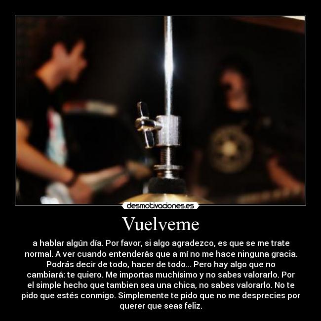 Vuelveme - a hablar algún día. Por favor, si algo agradezco, es que se me trate
normal. A ver cuando entenderás que a mí no me hace ninguna gracia.
Podrás decir de todo, hacer de todo... Pero hay algo que no
cambiará: te quiero. Me importas muchísimo y no sabes valorarlo. Por
el simple hecho que tambien sea una chica, no sabes valorarlo. No te
pido que estés conmigo. Simplemente te pido que no me desprecies por
querer que seas feliz.