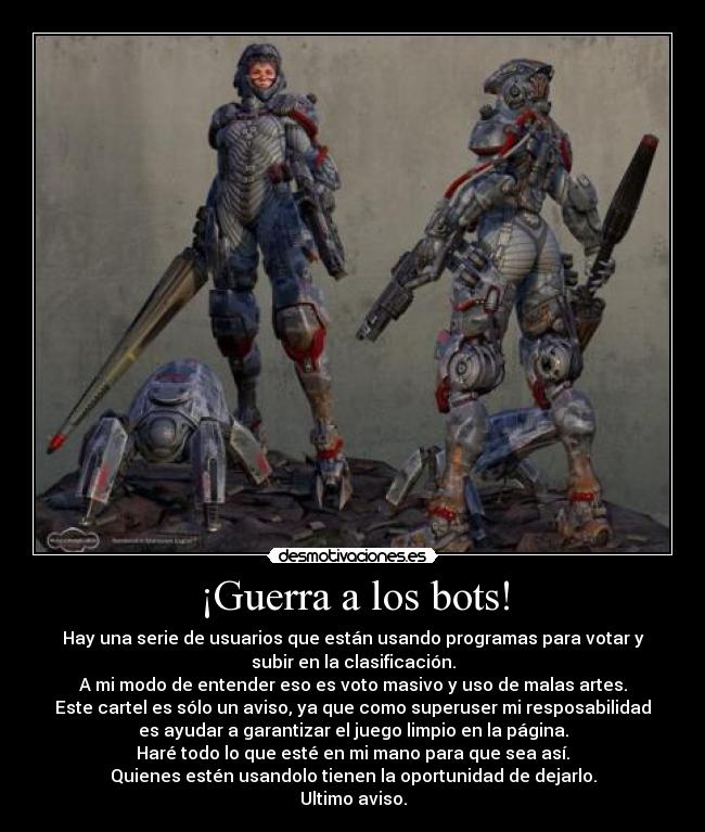 ¡Guerra a los bots! - Hay una serie de usuarios que están usando programas para votar y
subir en la clasificación.
A mi modo de entender eso es voto masivo y uso de malas artes.
Este cartel es sólo un aviso, ya que como superuser mi resposabilidad
es ayudar a garantizar el juego limpio en la página.
Haré todo lo que esté en mi mano para que sea así.
Quienes estén usandolo tienen la oportunidad de dejarlo.
Ultimo aviso.