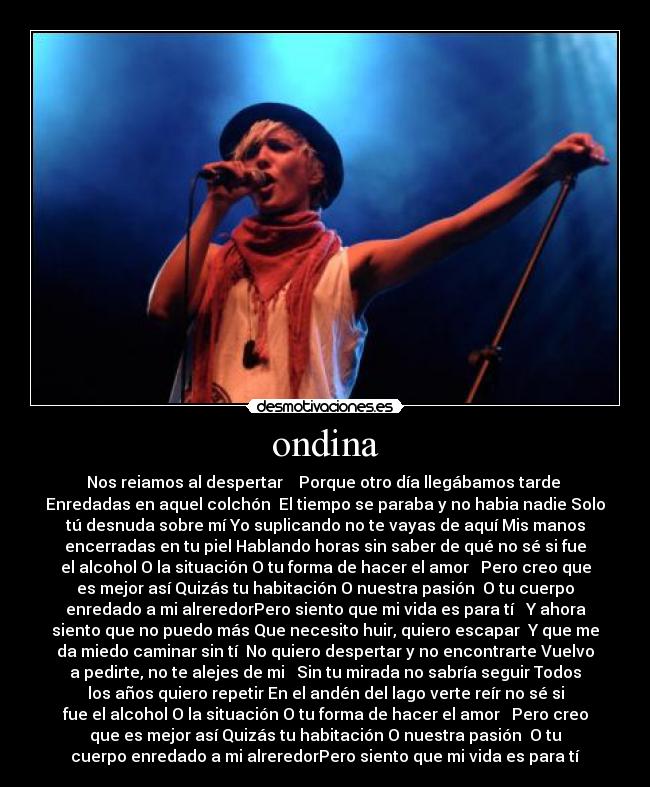 ondina - Nos reiamos al despertar    Porque otro día llegábamos tarde 
Enredadas en aquel colchón  El tiempo se paraba y no habia nadie Solo
tú desnuda sobre mí Yo suplicando no te vayas de aquí Mis manos
encerradas en tu piel Hablando horas sin saber de qué no sé si fue
el alcohol O la situación O tu forma de hacer el amor   Pero creo que
es mejor así Quizás tu habitación O nuestra pasión  O tu cuerpo
enredado a mi alreredorPero siento que mi vida es para tí   Y ahora
siento que no puedo más Que necesito huir, quiero escapar  Y que me
da miedo caminar sin tí  No quiero despertar y no encontrarte Vuelvo
a pedirte, no te alejes de mi   Sin tu mirada no sabría seguir Todos
los años quiero repetir En el andén del lago verte reír no sé si
fue el alcohol O la situación O tu forma de hacer el amor   Pero creo
que es mejor así Quizás tu habitación O nuestra pasión  O tu
cuerpo enredado a mi alreredorPero siento que mi vida es para tí