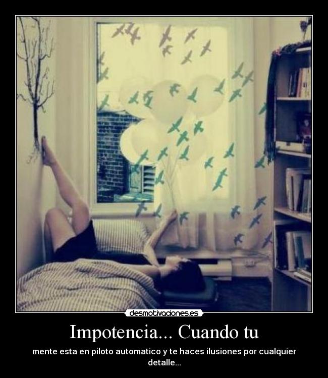 Impotencia... Cuando tu - mente esta en piloto automatico y te haces ilusiones por cualquier detalle...