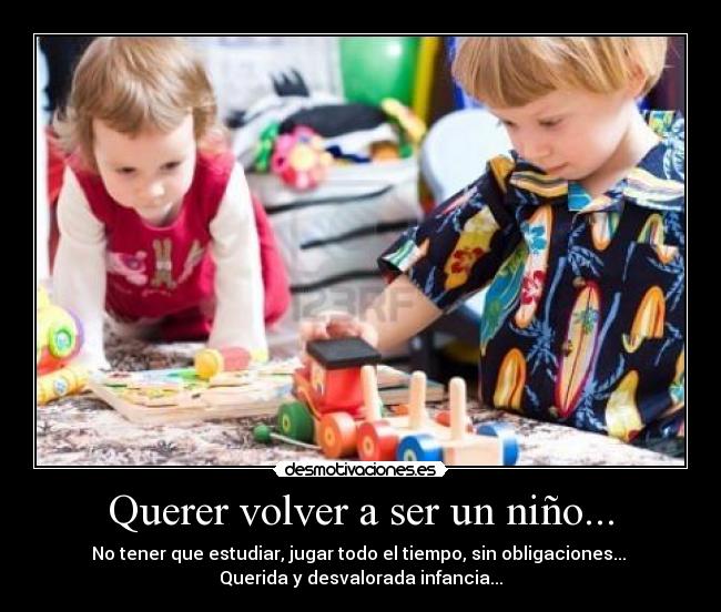 Querer volver a ser un niño... - No tener que estudiar, jugar todo el tiempo, sin obligaciones... 
Querida y desvalorada infancia...