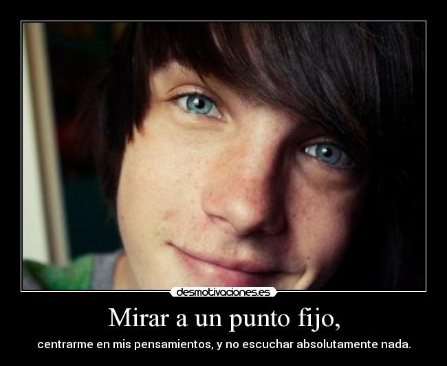 Mirar a un punto fijo, - centrarme en mis pensamientos, y no escuchar absolutamente nada.