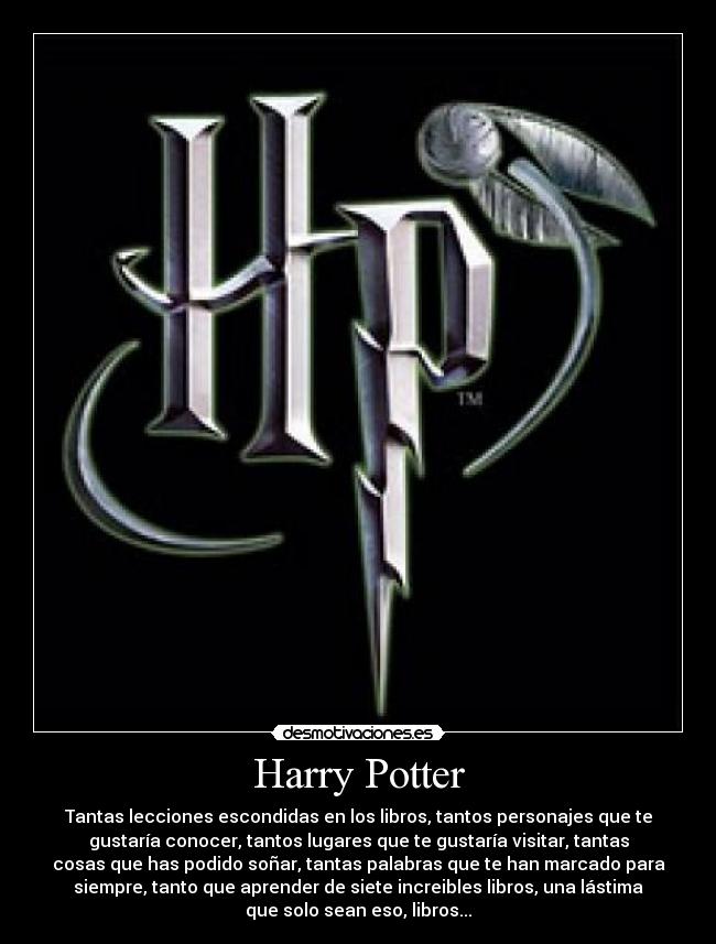 Harry Potter - Tantas lecciones escondidas en los libros, tantos personajes que te
gustaría conocer, tantos lugares que te gustaría visitar, tantas
cosas que has podido soñar, tantas palabras que te han marcado para
siempre, tanto que aprender de siete increibles libros, una lástima
que solo sean eso, libros...
