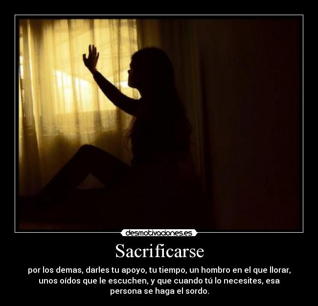 Sacrificarse - por los demas, darles tu apoyo, tu tiempo, un hombro en el que llorar,
unos oídos que le escuchen, y que cuando tú lo necesites, esa
persona se haga el sordo.