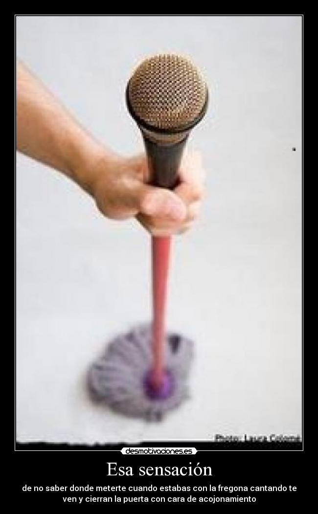 Esa sensación - de no saber donde meterte cuando estabas con la fregona cantando te
ven y cierran la puerta con cara de acojonamiento