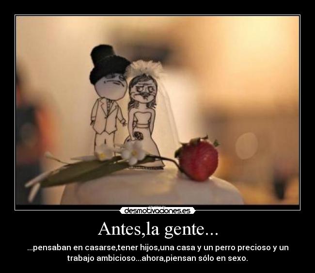 Antes,la gente... - ...pensaban en casarse,tener hijos,una casa y un perro precioso y un
trabajo ambicioso...ahora,piensan sólo en sexo.