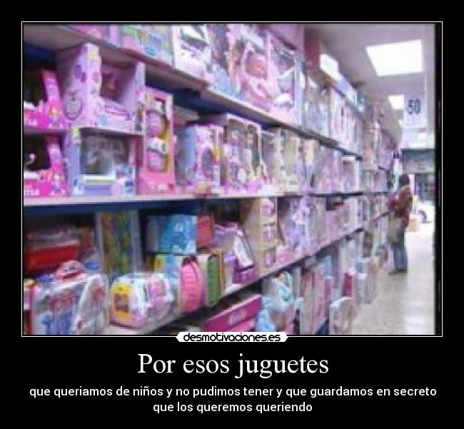 Por esos juguetes - que queriamos de niños y no pudimos tener y que guardamos en secreto
que los queremos queriendo