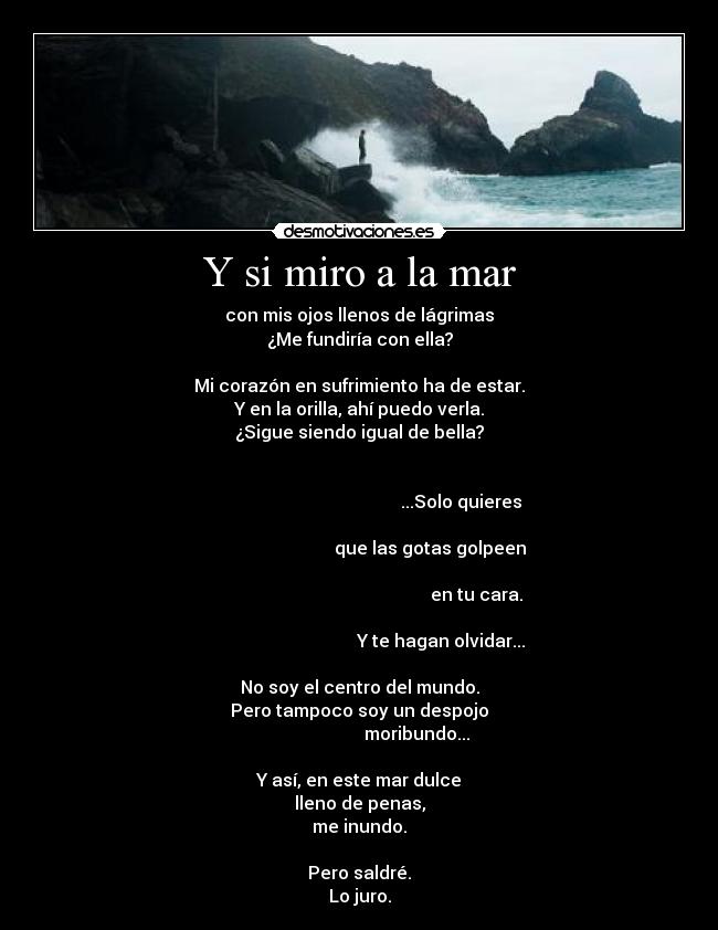 Y si miro a la mar - con mis ojos llenos de lágrimas
¿Me fundiría con ella?
Mi corazón en sufrimiento ha de estar.
Y en la orilla, ahí puedo verla.
¿Sigue siendo igual de bella?
...Solo quieres
que las gotas golpeen
en tu cara.
Y te hagan olvidar...
No soy el centro del mundo.
Pero tampoco soy un despojo
moribundo...
Y así, en este mar dulce
lleno de penas,
me inundo.
Pero saldré.
Lo juro.