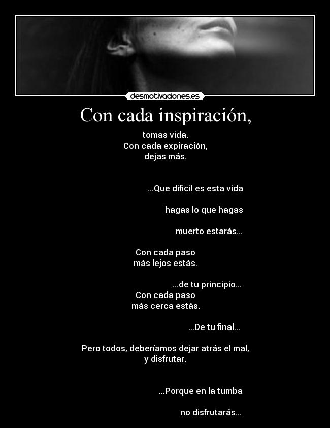 Con cada inspiración, - tomas vida.
Con cada expiración,
dejas más.
...Que dificil es esta vida
hagas lo que hagas
muerto estarás...
Con cada paso
más lejos estás.
...de tu principio...
Con cada paso
más cerca estás.
...De tu final...
Pero todos, deberíamos dejar atrás el mal,
y disfrutar.
...Porque en la tumba
no disfrutarás...