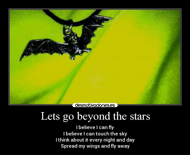 Lets go beyond the stars - I believe I can fly
I believe I can touch the sky
I think about it every night and day
Spread my wings and fly away