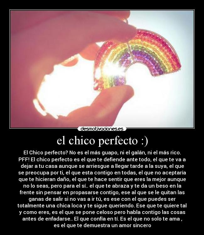 el chico perfecto :) - El Chico perfecto? No es el más guapo, ni el galán, ni el más rico.
PFF! El chico perfecto es el que te defiende ante todo, el que te va a
dejar a tu casa aunque se arriesgue a llegar tarde a la suya, el que
se preocupa por ti, el que esta contigo en todas, el que no aceptaría
que te hicieran daño, el que te hace sentir que eres la mejor aunque
no lo seas, pero para el sí.. el que te abraza y te da un beso en la
frente sin pensar en propasarse contigo, ese al que se le quitan las
ganas de salir si no vas a ir tú, es ese con el que puedes ser
totalmente una chica loca y te sigue queriendo. Ese que te quiere tal
y como eres, es el que se pone celoso pero habla contigo las cosas
antes de enfadarse.. El que confía en tí. Es el que no solo te ama ,
es el que te demuestra un amor sincero