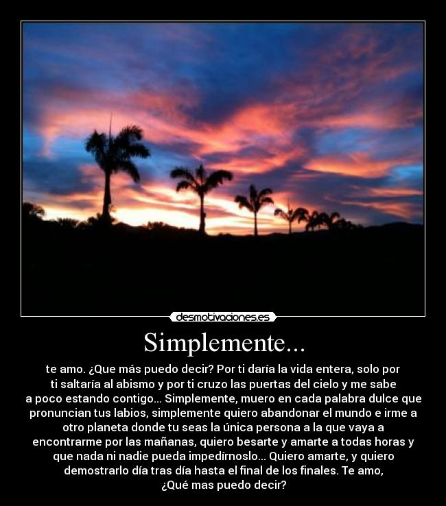 Simplemente... - te amo. ¿Que más puedo decir? Por ti daría la vida entera, solo por
ti saltaría al abismo y por ti cruzo las puertas del cielo y me sabe
a poco estando contigo... Simplemente, muero en cada palabra dulce que
pronuncian tus labios, simplemente quiero abandonar el mundo e irme a
otro planeta donde tu seas la única persona a la que vaya a
encontrarme por las mañanas, quiero besarte y amarte a todas horas y
que nada ni nadie pueda impedírnoslo... Quiero amarte, y quiero
demostrarlo día tras día hasta el final de los finales. Te amo,
¿Qué mas puedo decir?