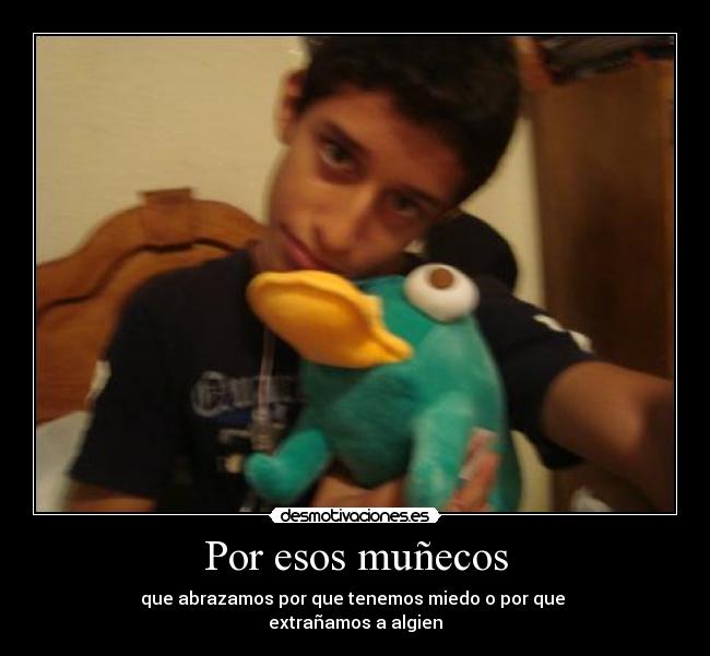 Por esos muñecos - que abrazamos por que tenemos miedo o por que
extrañamos a algien