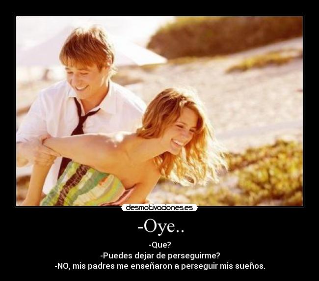 -Oye.. - -Que?
-Puedes dejar de perseguirme?
-NO, mis padres me enseñaron a perseguir mis sueños.