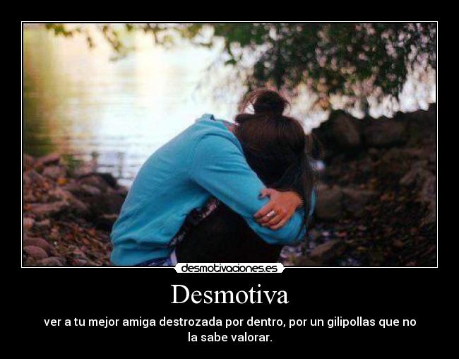 Desmotiva - ver a tu mejor amiga destrozada por dentro, por un gilipollas que no la sabe valorar.