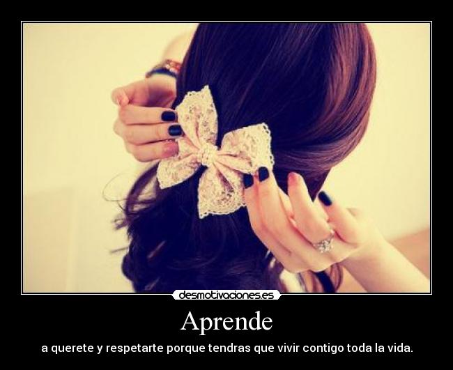 Aprende - a querete y respetarte porque tendras que vivir contigo toda la vida.