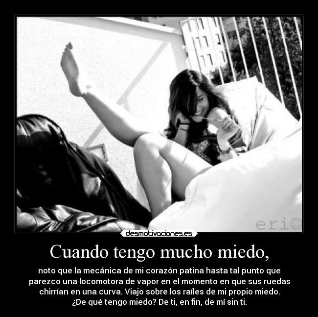 Cuando tengo mucho miedo, - noto que la mecánica de mi corazón patina hasta tal punto que
parezco una locomotora de vapor en el momento en que sus ruedas
chirrían en una curva. Viajo sobre los raíles de mi propio miedo.
¿De qué tengo miedo? De ti, en fin, de mí sin ti.