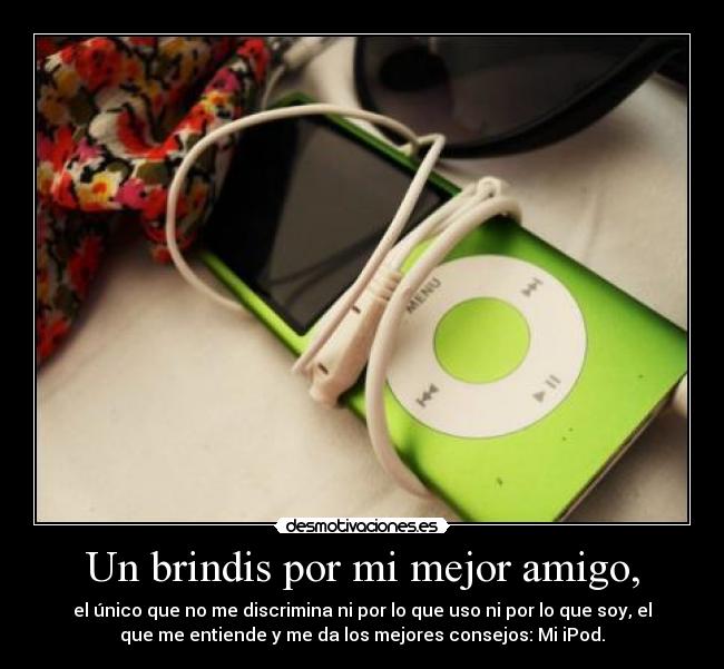 Un brindis por mi mejor amigo, - el único que no me discrimina ni por lo que uso ni por lo que soy, el
que me entiende y me da los mejores consejos: Mi iPod.