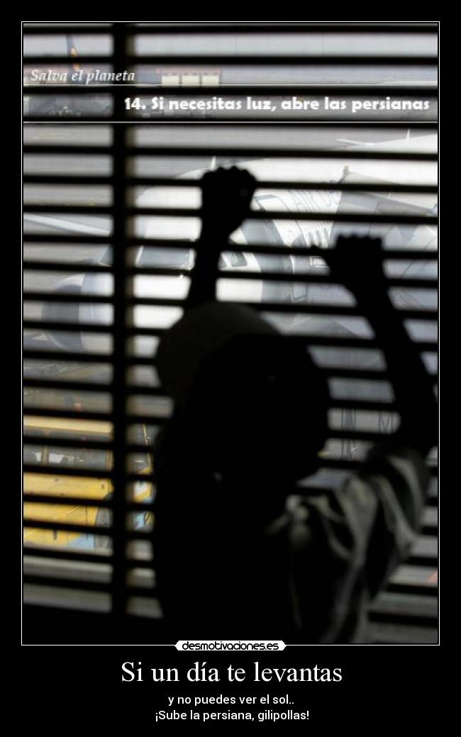 Si un día te levantas - y no puedes ver el sol..
¡Sube la persiana, gilipollas!
