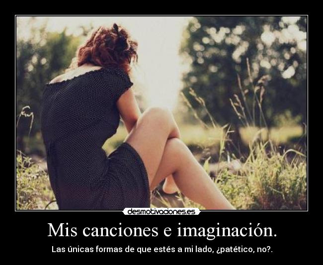 Mis canciones e imaginación. - Las únicas formas de que estés a mi lado, ¿patético, no?.