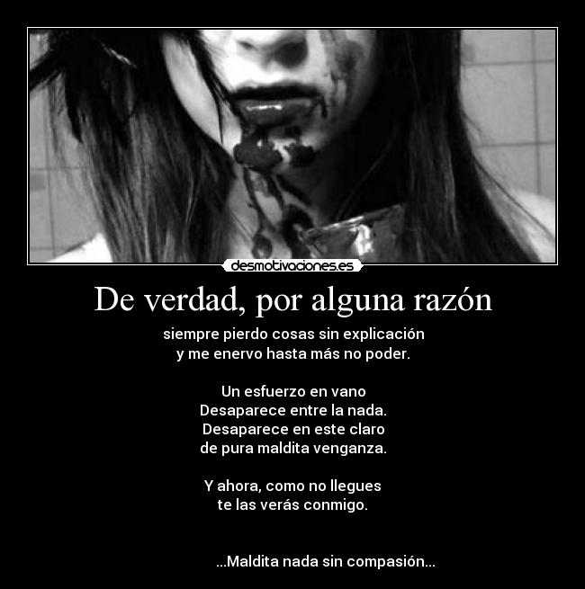 De verdad, por alguna razón - siempre pierdo cosas sin explicación
y me enervo hasta más no poder.
Un esfuerzo en vano
Desaparece entre la nada.
Desaparece en este claro
de pura maldita venganza.
Y ahora, como no llegues
te las verás conmigo.
...Maldita nada sin compasión...