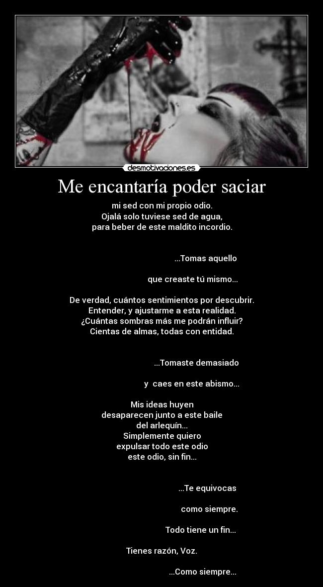 Me encantaría poder saciar - mi sed con mi propio odio.
Ojalá solo tuviese sed de agua,
para beber de este maldito incordio.
...Tomas aquello
que creaste tú mismo...
De verdad, cuántos sentimientos por descubrir.
Entender, y ajustarme a esta realidad.
¿Cuántas sombras más me podrán influir?
Cientas de almas, todas con entidad.
...Tomaste demasiado
y caes en este abismo...
Mis ideas huyen
desaparecen junto a este baile
del arlequín...
Simplemente quiero
expulsar todo este odio
este odio, sin fin...
...Te equivocas
como siempre.
Todo tiene un fin...
Tienes razón, Voz.
...Como siempre...