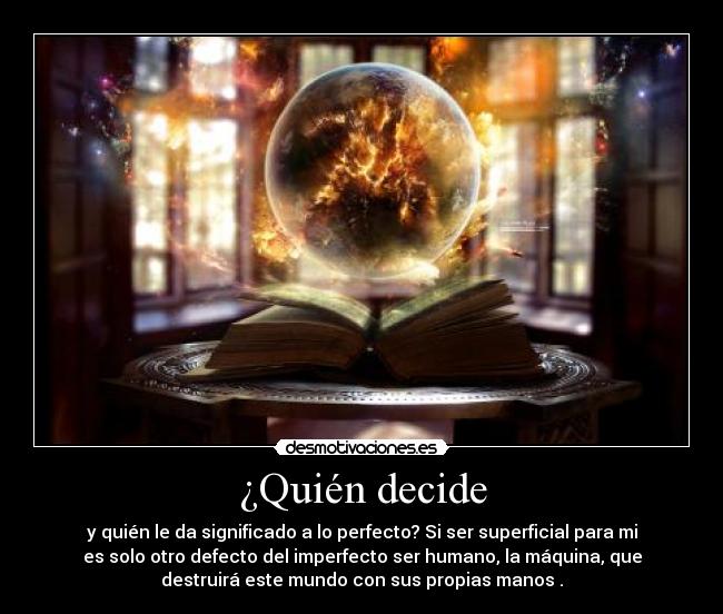 ¿Quién decide - y quién le da significado a lo perfecto? Si ser superficial para mi
es solo otro defecto del imperfecto ser humano, la máquina, que
destruirá este mundo con sus propias manos .