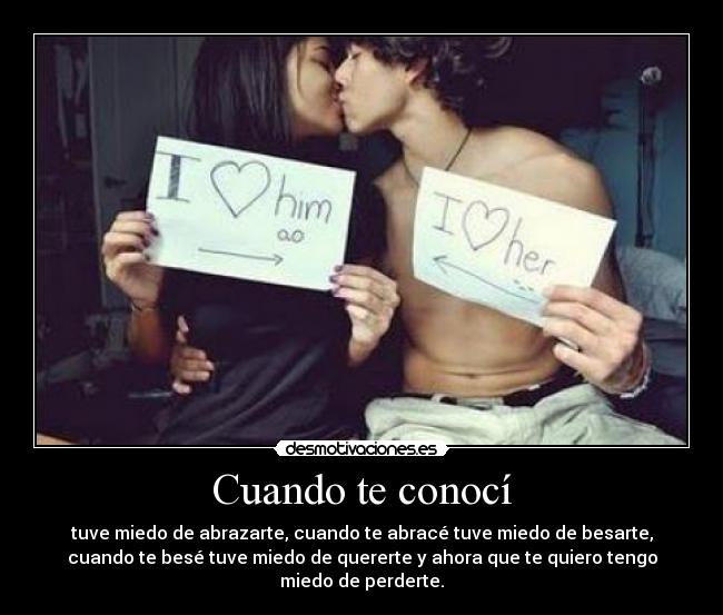 Cuando te conocí - tuve miedo de abrazarte, cuando te abracé tuve miedo de besarte,
cuando te besé tuve miedo de quererte y ahora que te quiero tengo
miedo de perderte.