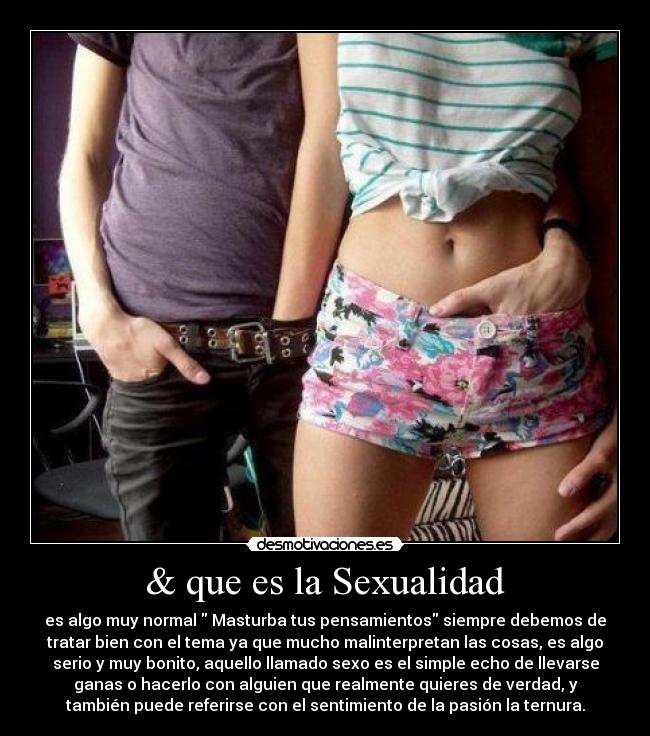 & que es la Sexualidad - es algo muy normal Masturba tus pensamientos siempre debemos de
tratar bien con el tema ya que mucho malinterpretan las cosas, es algo
serio y muy bonito, aquello llamado sexo es el simple echo de llevarse
ganas o hacerlo con alguien que realmente quieres de verdad, y
también puede referirse con el sentimiento de la pasión la ternura.