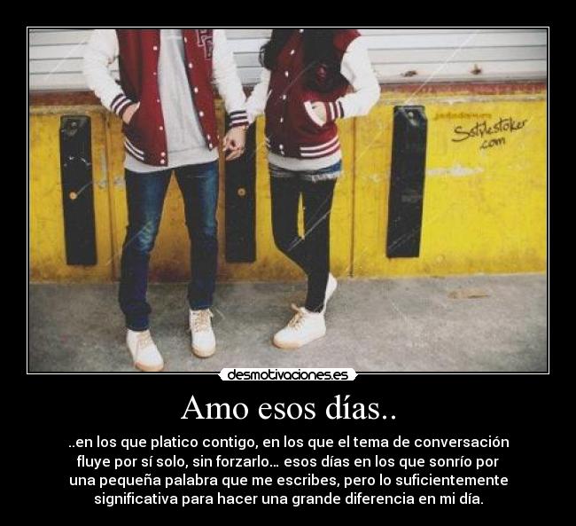 Amo esos días.. - ..en los que platico contigo, en los que el tema de conversación
fluye por sí solo, sin forzarlo… esos días en los que sonrío por
una pequeña palabra que me escribes, pero lo suficientemente
significativa para hacer una grande diferencia en mi día.